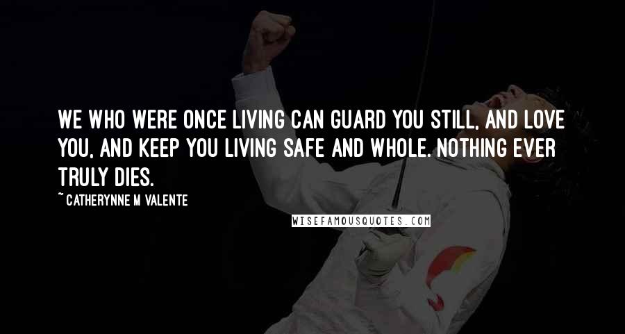 Catherynne M Valente Quotes: We who were once living can guard you still, and love you, and keep you living safe and whole. Nothing ever truly dies.