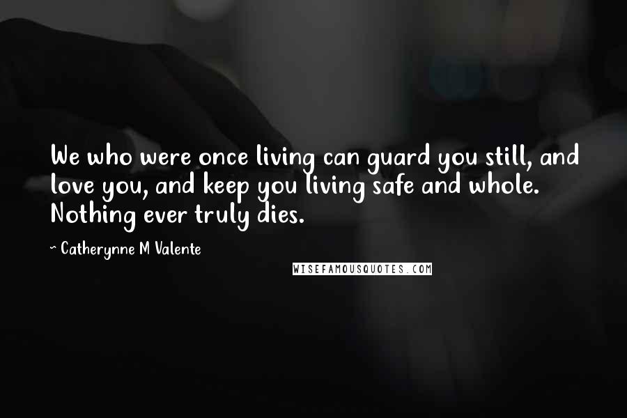Catherynne M Valente Quotes: We who were once living can guard you still, and love you, and keep you living safe and whole. Nothing ever truly dies.