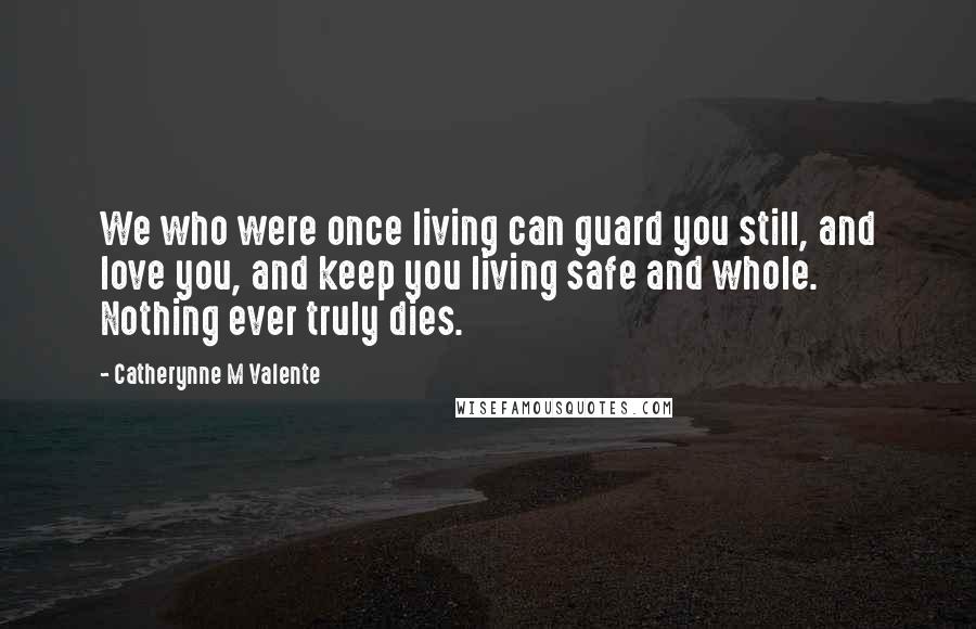 Catherynne M Valente Quotes: We who were once living can guard you still, and love you, and keep you living safe and whole. Nothing ever truly dies.