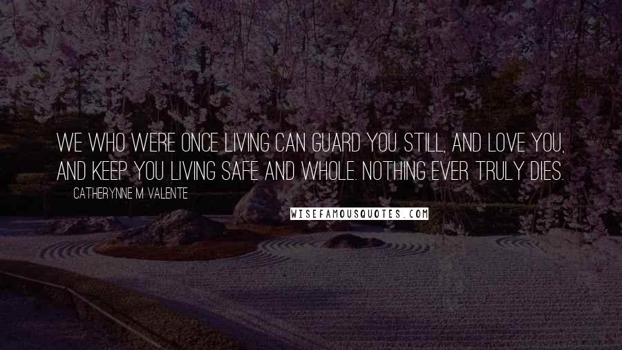 Catherynne M Valente Quotes: We who were once living can guard you still, and love you, and keep you living safe and whole. Nothing ever truly dies.