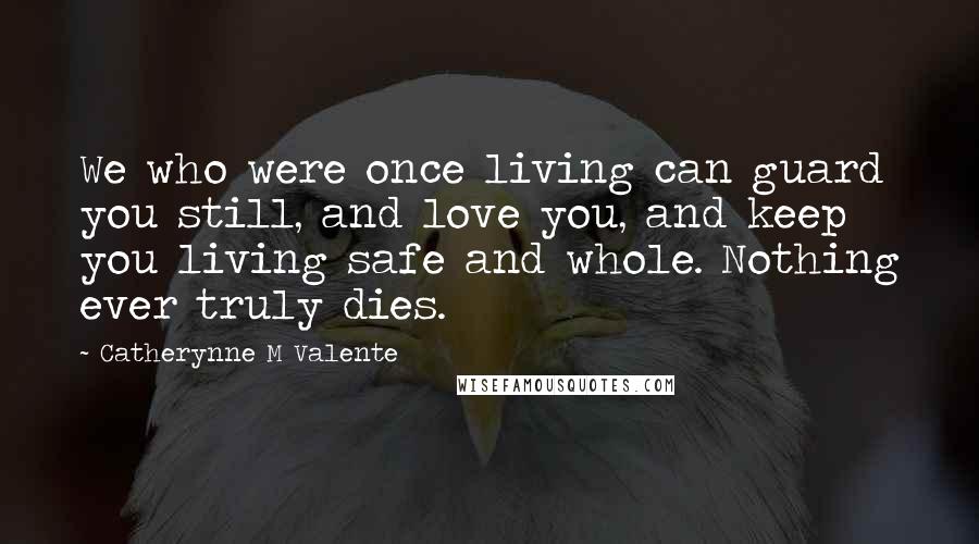 Catherynne M Valente Quotes: We who were once living can guard you still, and love you, and keep you living safe and whole. Nothing ever truly dies.