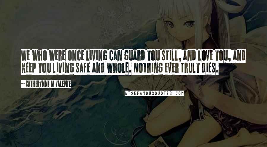 Catherynne M Valente Quotes: We who were once living can guard you still, and love you, and keep you living safe and whole. Nothing ever truly dies.