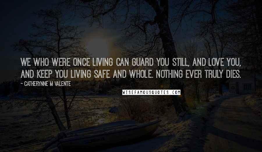 Catherynne M Valente Quotes: We who were once living can guard you still, and love you, and keep you living safe and whole. Nothing ever truly dies.