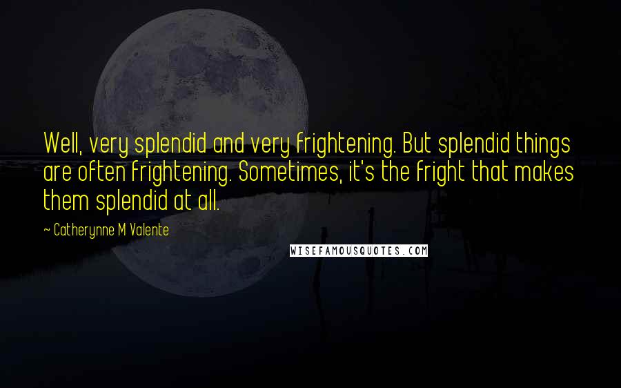 Catherynne M Valente Quotes: Well, very splendid and very frightening. But splendid things are often frightening. Sometimes, it's the fright that makes them splendid at all.