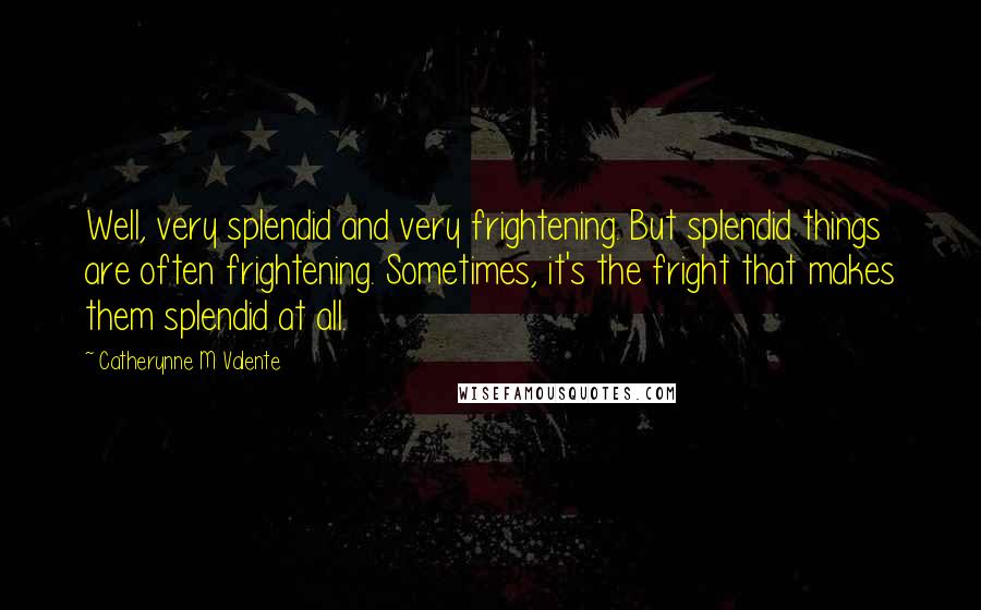 Catherynne M Valente Quotes: Well, very splendid and very frightening. But splendid things are often frightening. Sometimes, it's the fright that makes them splendid at all.