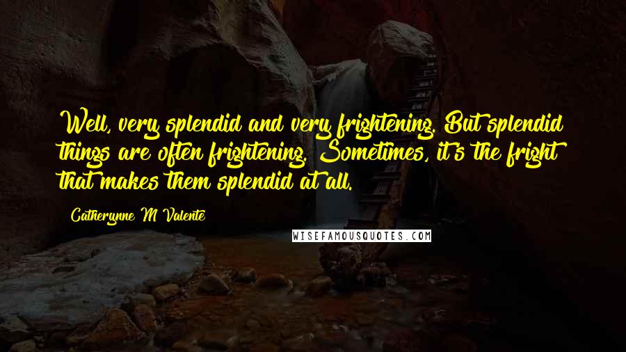 Catherynne M Valente Quotes: Well, very splendid and very frightening. But splendid things are often frightening. Sometimes, it's the fright that makes them splendid at all.