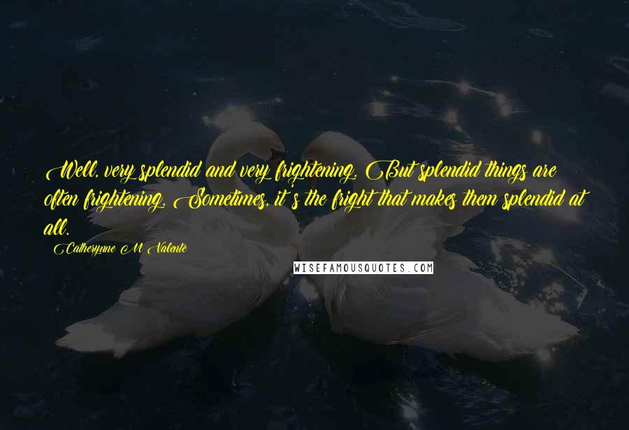 Catherynne M Valente Quotes: Well, very splendid and very frightening. But splendid things are often frightening. Sometimes, it's the fright that makes them splendid at all.