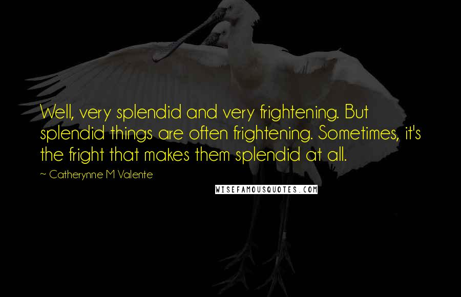 Catherynne M Valente Quotes: Well, very splendid and very frightening. But splendid things are often frightening. Sometimes, it's the fright that makes them splendid at all.