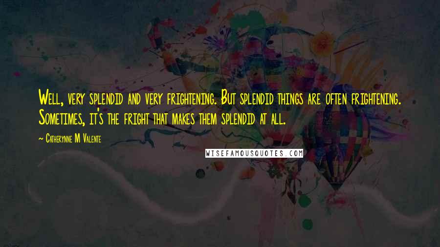 Catherynne M Valente Quotes: Well, very splendid and very frightening. But splendid things are often frightening. Sometimes, it's the fright that makes them splendid at all.