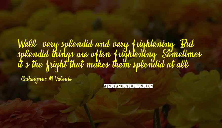Catherynne M Valente Quotes: Well, very splendid and very frightening. But splendid things are often frightening. Sometimes, it's the fright that makes them splendid at all.