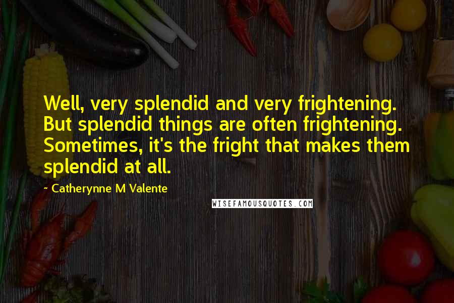 Catherynne M Valente Quotes: Well, very splendid and very frightening. But splendid things are often frightening. Sometimes, it's the fright that makes them splendid at all.