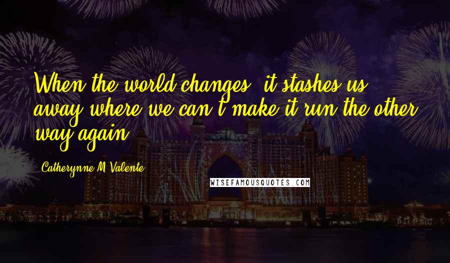 Catherynne M Valente Quotes: When the world changes, it stashes us away where we can't make it run the other way again.