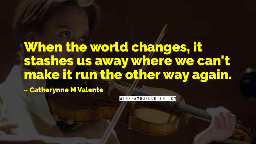 Catherynne M Valente Quotes: When the world changes, it stashes us away where we can't make it run the other way again.