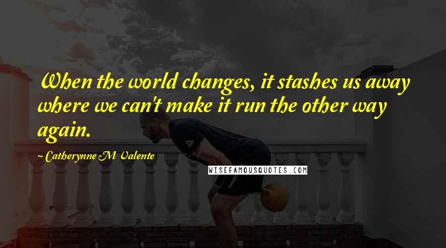 Catherynne M Valente Quotes: When the world changes, it stashes us away where we can't make it run the other way again.