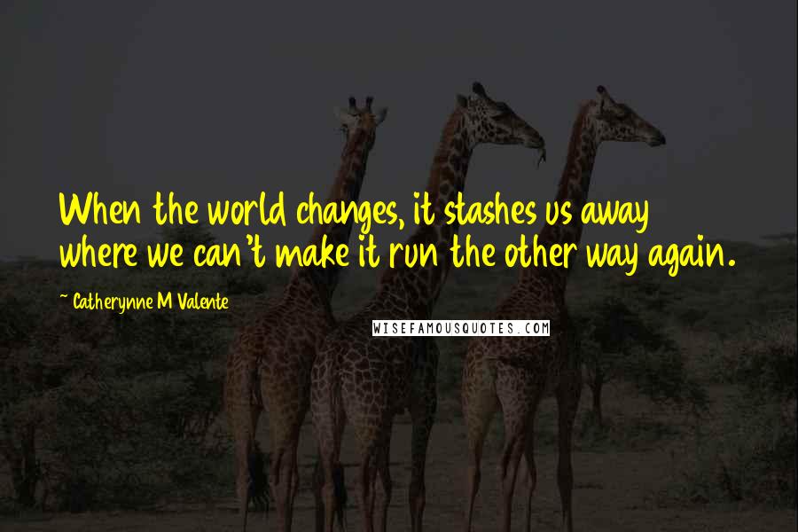 Catherynne M Valente Quotes: When the world changes, it stashes us away where we can't make it run the other way again.