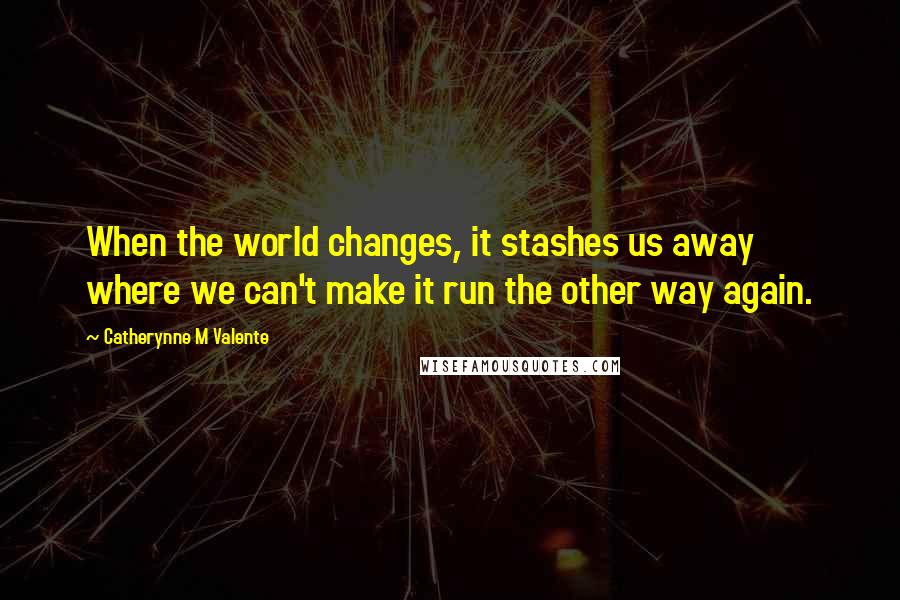 Catherynne M Valente Quotes: When the world changes, it stashes us away where we can't make it run the other way again.