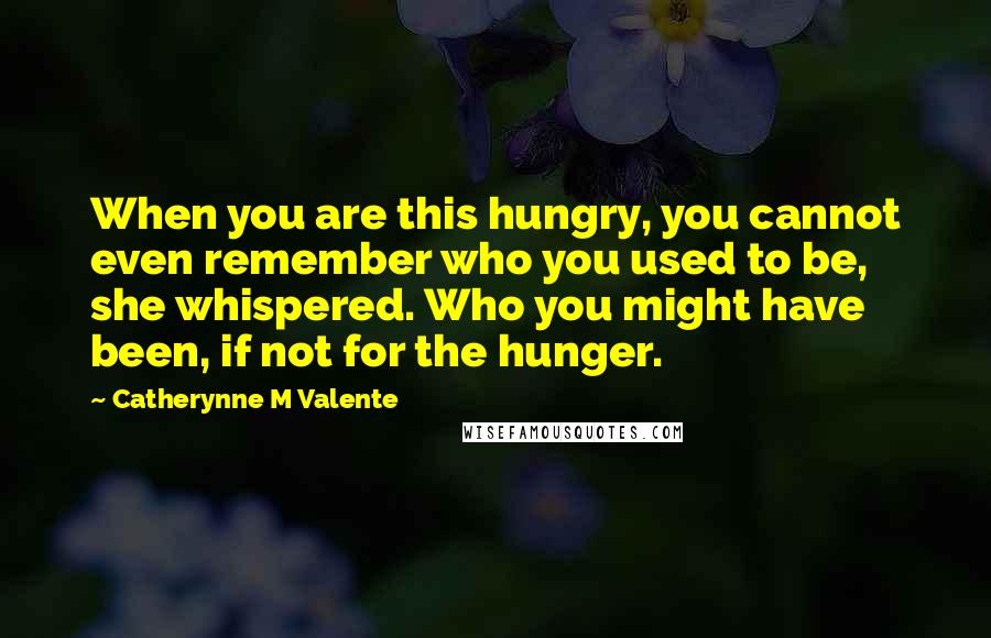 Catherynne M Valente Quotes: When you are this hungry, you cannot even remember who you used to be, she whispered. Who you might have been, if not for the hunger.