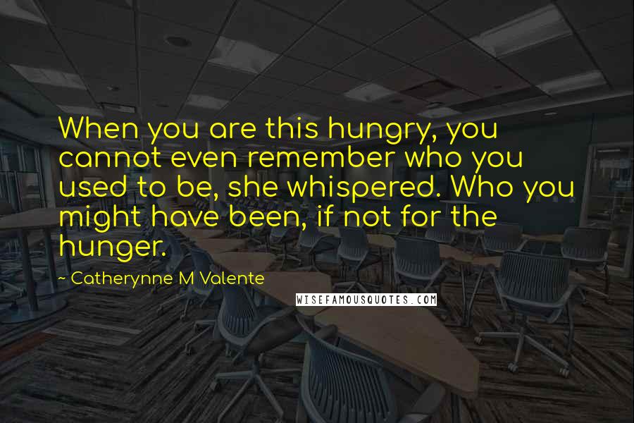 Catherynne M Valente Quotes: When you are this hungry, you cannot even remember who you used to be, she whispered. Who you might have been, if not for the hunger.