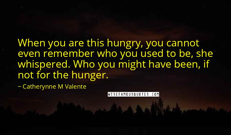 Catherynne M Valente Quotes: When you are this hungry, you cannot even remember who you used to be, she whispered. Who you might have been, if not for the hunger.