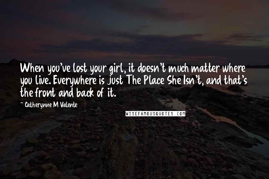 Catherynne M Valente Quotes: When you've lost your girl, it doesn't much matter where you live. Everywhere is just The Place She Isn't, and that's the front and back of it.