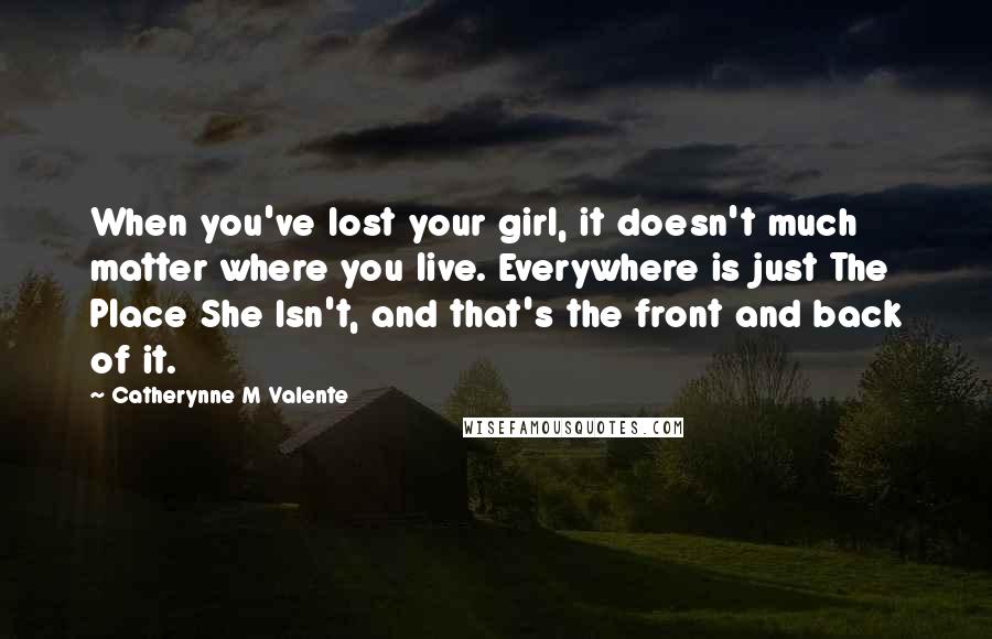 Catherynne M Valente Quotes: When you've lost your girl, it doesn't much matter where you live. Everywhere is just The Place She Isn't, and that's the front and back of it.