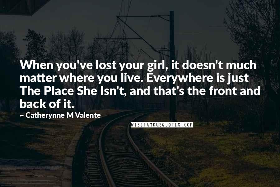 Catherynne M Valente Quotes: When you've lost your girl, it doesn't much matter where you live. Everywhere is just The Place She Isn't, and that's the front and back of it.