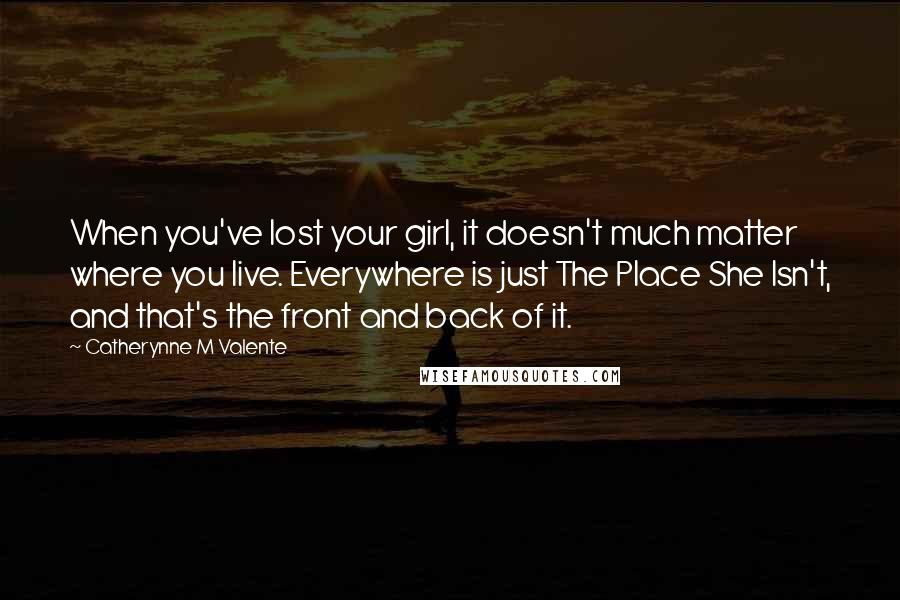 Catherynne M Valente Quotes: When you've lost your girl, it doesn't much matter where you live. Everywhere is just The Place She Isn't, and that's the front and back of it.