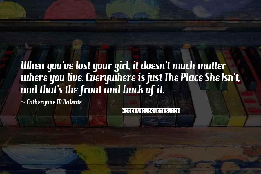 Catherynne M Valente Quotes: When you've lost your girl, it doesn't much matter where you live. Everywhere is just The Place She Isn't, and that's the front and back of it.