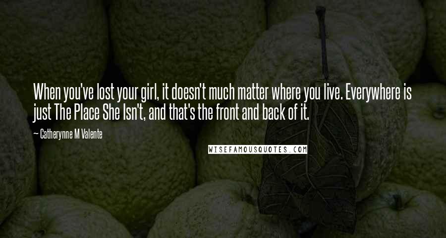 Catherynne M Valente Quotes: When you've lost your girl, it doesn't much matter where you live. Everywhere is just The Place She Isn't, and that's the front and back of it.