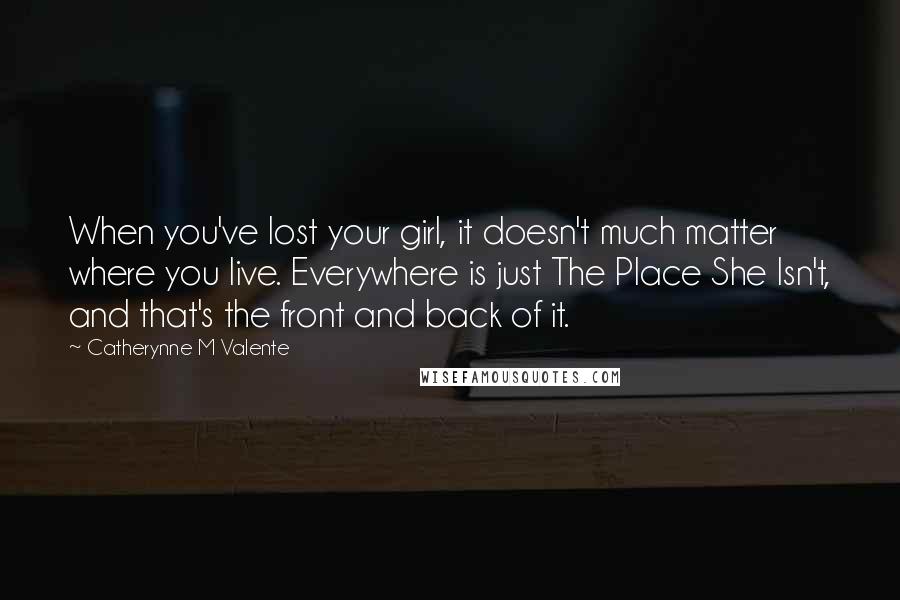 Catherynne M Valente Quotes: When you've lost your girl, it doesn't much matter where you live. Everywhere is just The Place She Isn't, and that's the front and back of it.