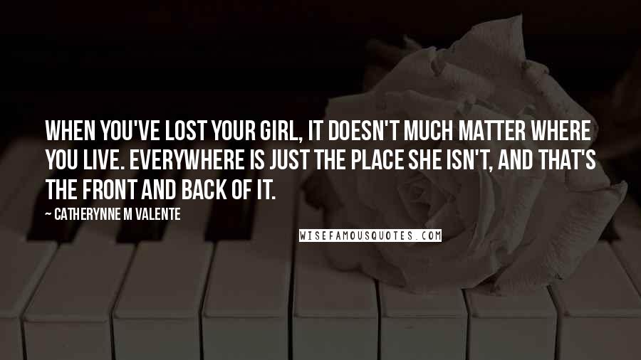 Catherynne M Valente Quotes: When you've lost your girl, it doesn't much matter where you live. Everywhere is just The Place She Isn't, and that's the front and back of it.