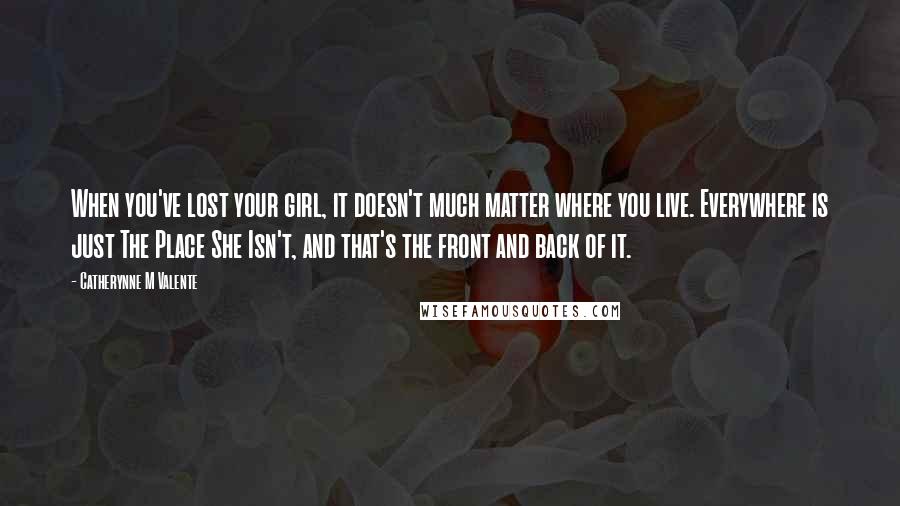 Catherynne M Valente Quotes: When you've lost your girl, it doesn't much matter where you live. Everywhere is just The Place She Isn't, and that's the front and back of it.