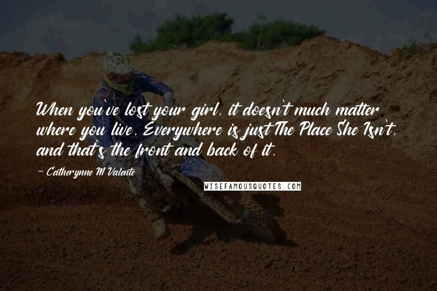 Catherynne M Valente Quotes: When you've lost your girl, it doesn't much matter where you live. Everywhere is just The Place She Isn't, and that's the front and back of it.