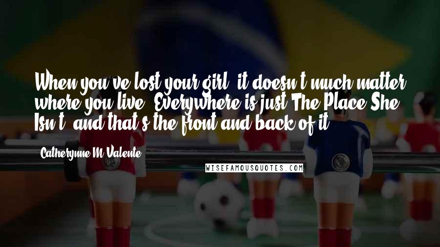 Catherynne M Valente Quotes: When you've lost your girl, it doesn't much matter where you live. Everywhere is just The Place She Isn't, and that's the front and back of it.