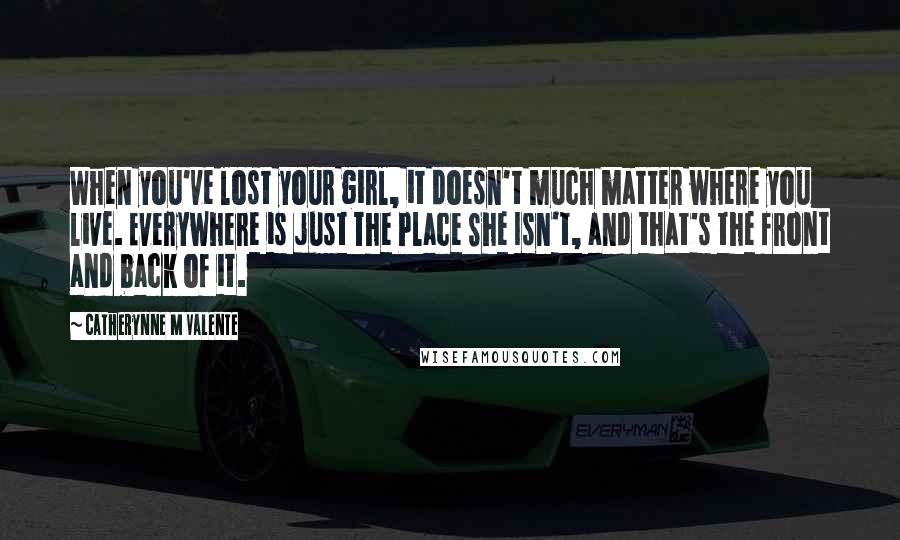 Catherynne M Valente Quotes: When you've lost your girl, it doesn't much matter where you live. Everywhere is just The Place She Isn't, and that's the front and back of it.