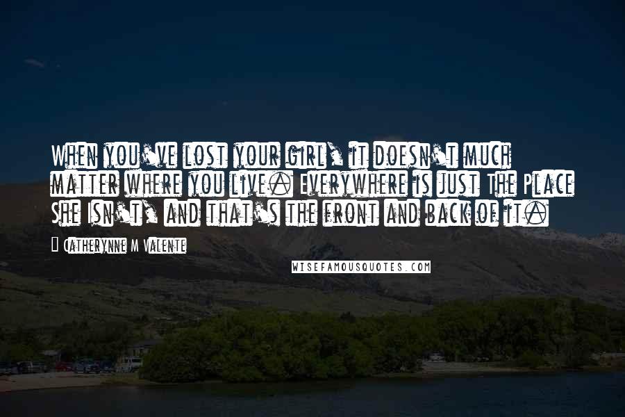 Catherynne M Valente Quotes: When you've lost your girl, it doesn't much matter where you live. Everywhere is just The Place She Isn't, and that's the front and back of it.