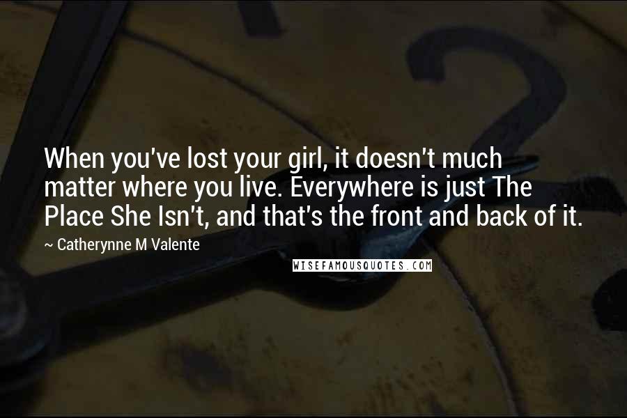 Catherynne M Valente Quotes: When you've lost your girl, it doesn't much matter where you live. Everywhere is just The Place She Isn't, and that's the front and back of it.