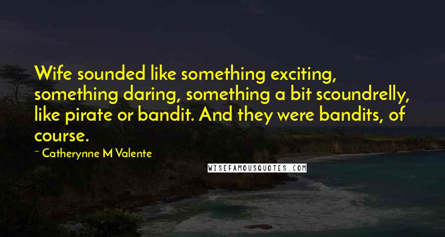 Catherynne M Valente Quotes: Wife sounded like something exciting, something daring, something a bit scoundrelly, like pirate or bandit. And they were bandits, of course.