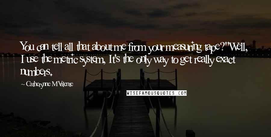 Catherynne M Valente Quotes: You can tell all that about me from your measuring tape?''Well, I use the metric system, It's the only way to get really exact numbers.