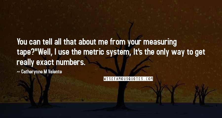 Catherynne M Valente Quotes: You can tell all that about me from your measuring tape?''Well, I use the metric system, It's the only way to get really exact numbers.