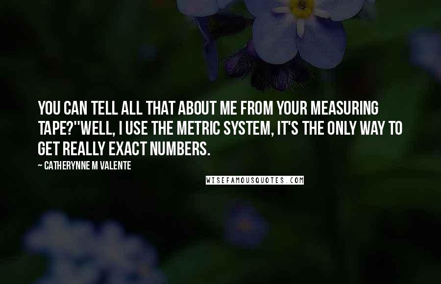 Catherynne M Valente Quotes: You can tell all that about me from your measuring tape?''Well, I use the metric system, It's the only way to get really exact numbers.