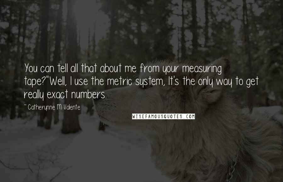 Catherynne M Valente Quotes: You can tell all that about me from your measuring tape?''Well, I use the metric system, It's the only way to get really exact numbers.