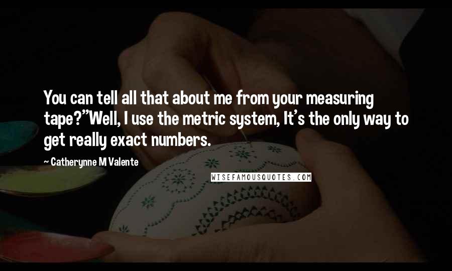 Catherynne M Valente Quotes: You can tell all that about me from your measuring tape?''Well, I use the metric system, It's the only way to get really exact numbers.