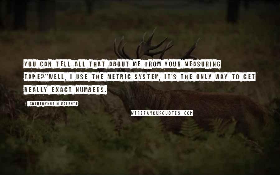 Catherynne M Valente Quotes: You can tell all that about me from your measuring tape?''Well, I use the metric system, It's the only way to get really exact numbers.