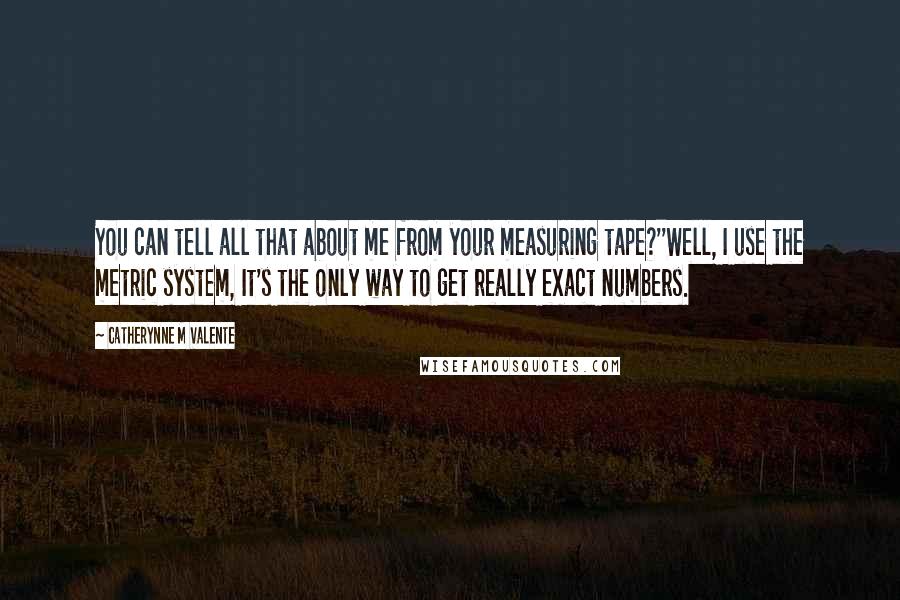 Catherynne M Valente Quotes: You can tell all that about me from your measuring tape?''Well, I use the metric system, It's the only way to get really exact numbers.