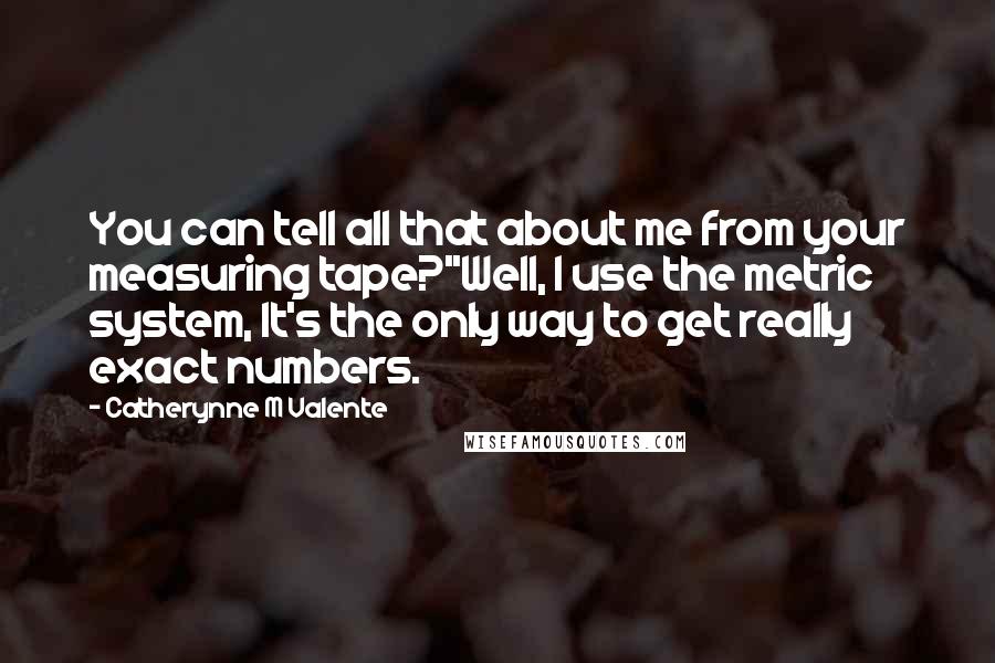 Catherynne M Valente Quotes: You can tell all that about me from your measuring tape?''Well, I use the metric system, It's the only way to get really exact numbers.