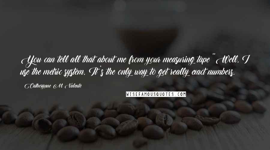 Catherynne M Valente Quotes: You can tell all that about me from your measuring tape?''Well, I use the metric system, It's the only way to get really exact numbers.