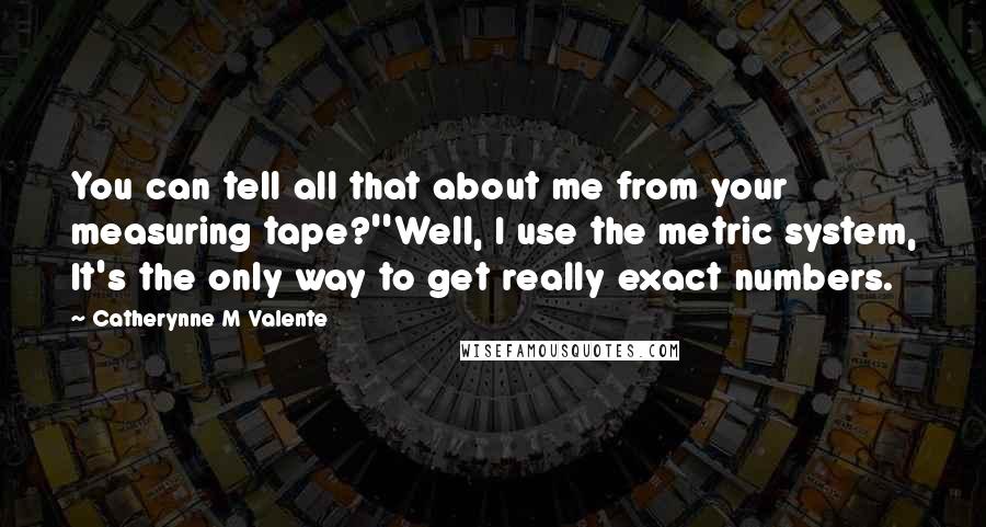 Catherynne M Valente Quotes: You can tell all that about me from your measuring tape?''Well, I use the metric system, It's the only way to get really exact numbers.