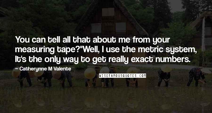 Catherynne M Valente Quotes: You can tell all that about me from your measuring tape?''Well, I use the metric system, It's the only way to get really exact numbers.