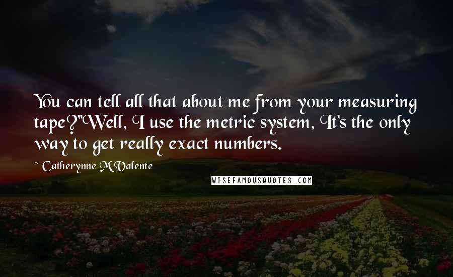 Catherynne M Valente Quotes: You can tell all that about me from your measuring tape?''Well, I use the metric system, It's the only way to get really exact numbers.